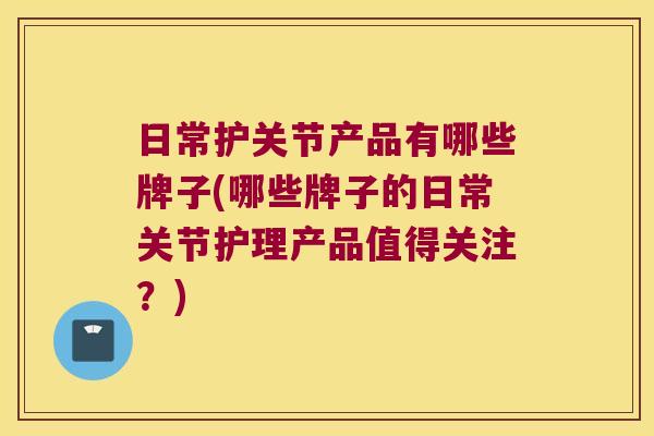 日常护关节产品有哪些牌子(哪些牌子的日常关节护理产品值得关注?)