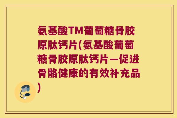 氨基酸TM葡萄糖骨胶原肽钙片(氨基酸葡萄糖骨胶原肽钙片—促进骨骼健康的有效补充品)
