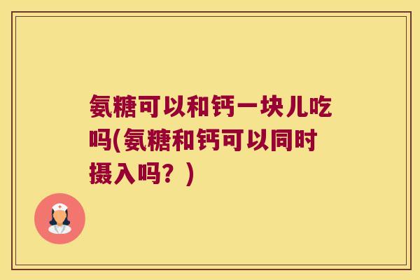 氨糖可以和钙一块儿吃吗(氨糖和钙可以同时摄入吗?)