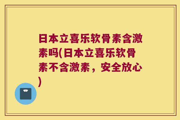 日本立喜乐软骨素含激素吗(日本立喜乐软骨素不含激素,安全放心)