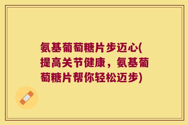 氨基葡萄糖片步迈心(提高关节健康,氨基葡萄糖片帮你轻松迈步)