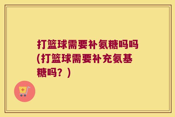 打篮球需要补氨糖吗吗(打篮球需要补充氨基糖吗?)