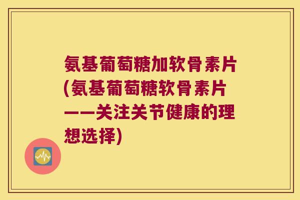 氨基葡萄糖加软骨素片(氨基葡萄糖软骨素片——关注关节健康的理想选择)