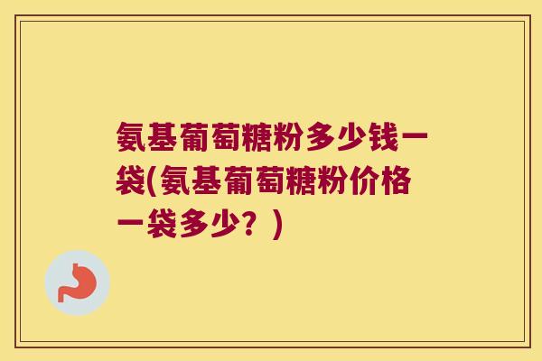 氨基葡萄糖粉多少钱一袋(氨基葡萄糖粉价格一袋多少?)