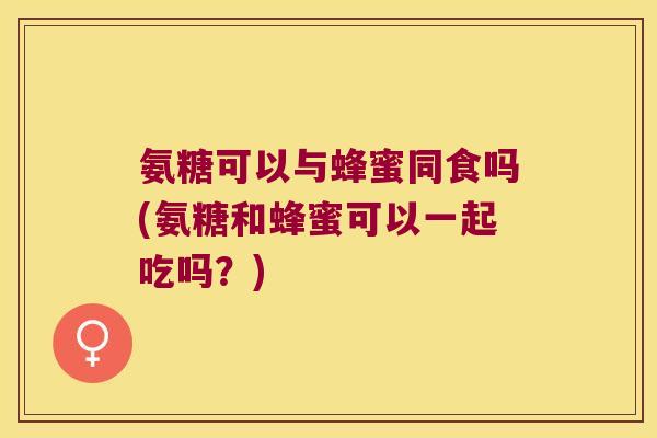 氨糖可以与蜂蜜同食吗(氨糖和蜂蜜可以一起吃吗?)