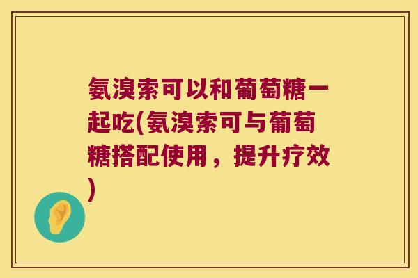 氨溴索可以和葡萄糖一起吃(氨溴索可与葡萄糖搭配使用,提升疗效)