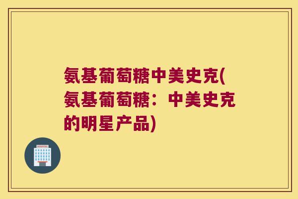 氨基葡萄糖中美史克(氨基葡萄糖：中美史克的明星产品)