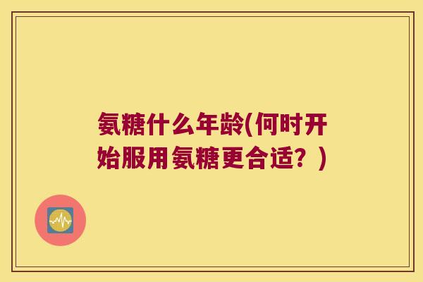 氨糖什么年龄(何时开始服用氨糖更合适?)