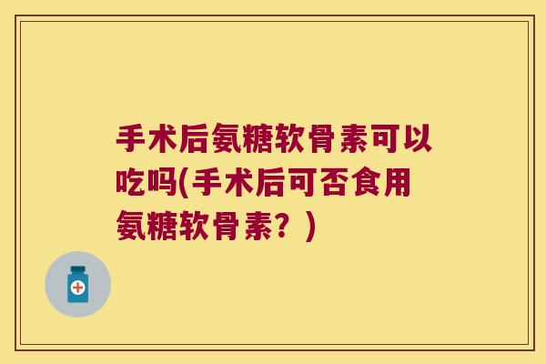 手术后氨糖软骨素可以吃吗(手术后可否食用氨糖软骨素?)