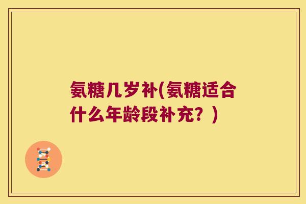 氨糖几岁补(氨糖适合什么年龄段补充?) 氨糖几岁补(氨糖适合什么年龄段补充?)