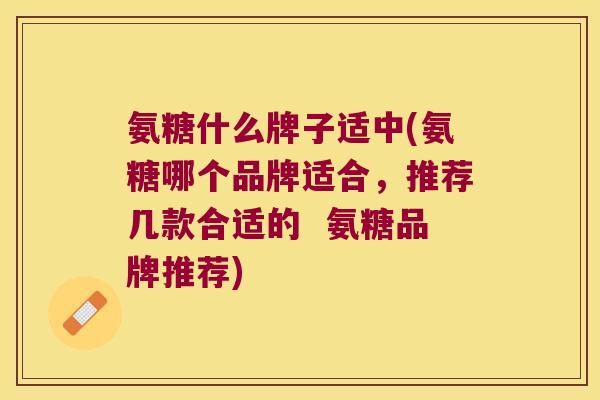 氨糖什么牌子适中(氨糖哪个品牌适合,推荐几款合适的 氨糖品牌推荐)