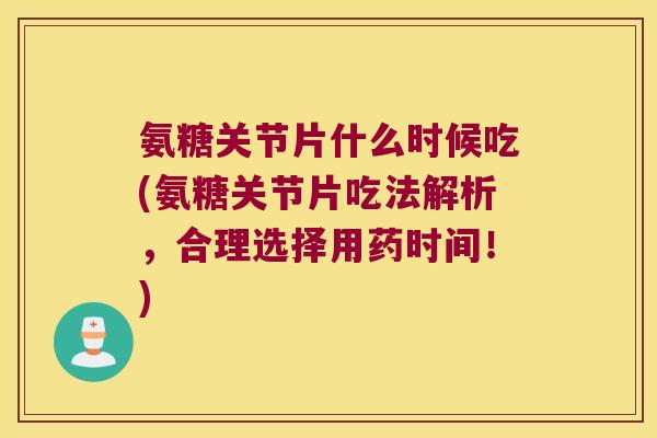 氨糖关节片什么时候吃(氨糖关节片吃法解析,合理选择用药时间!)