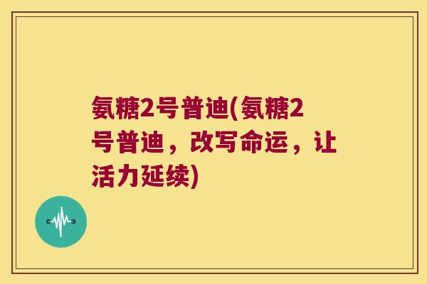 氨糖2号普迪(氨糖2号普迪,改写命运,让活力延续)
