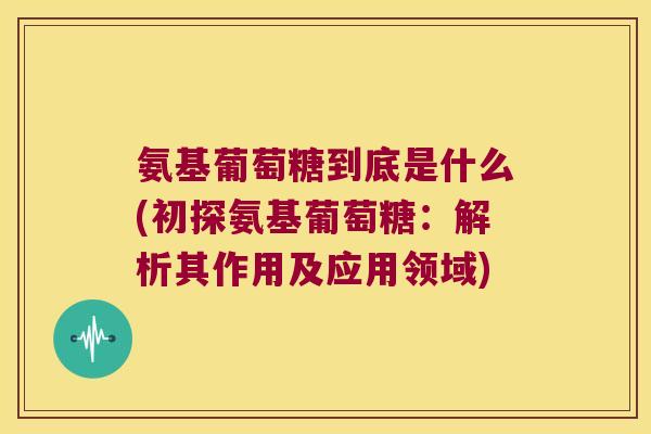 氨基葡萄糖到底是什么(初探氨基葡萄糖:解析其作用及应用领域)