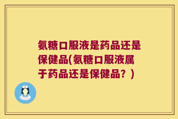 氨糖口服液是药品还是保健品(氨糖口服液属于药品还是保健品?)