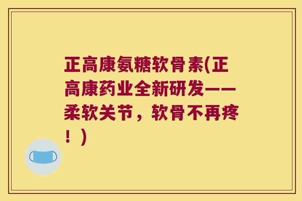 正高康氨糖软骨素(正高康药业全新研发——柔软关节，软骨不再疼！)
