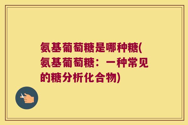氨基葡萄糖是哪种糖(氨基葡萄糖:一种常见的糖分析化合物)