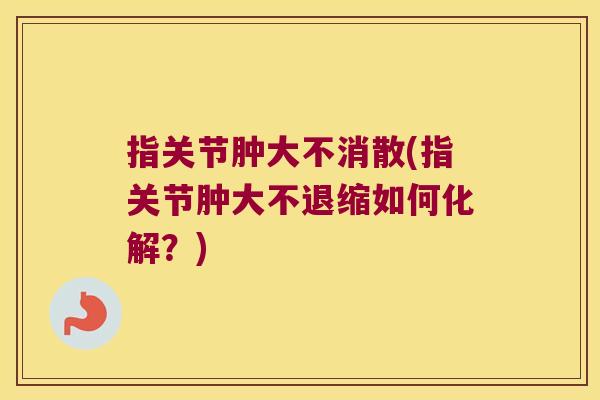 指关节肿大不消散(指关节肿大不退缩如何化解?)