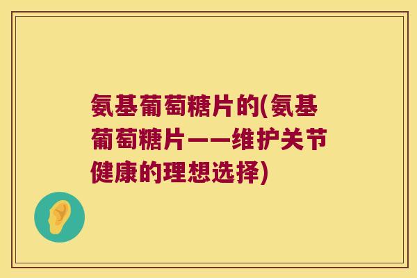 氨基葡萄糖片的(氨基葡萄糖片——维护关节健康的理想选择) 氨基葡萄糖片的(氨基葡萄糖片——维护关节健康的理想选择)