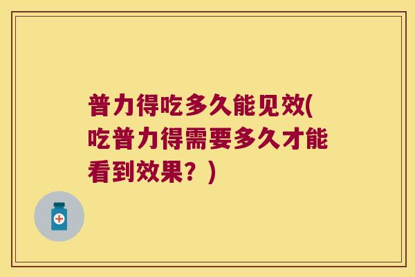 普力得吃多久能见效(吃普力得需要多久才能看到效果?)
