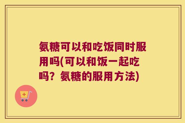 氨糖可以和吃饭同时服用吗(可以和饭一起吃吗?氨糖的服用方法)