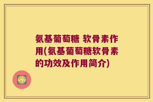 氨基葡萄糖 软骨素作用(氨基葡萄糖软骨素的功效及作用简介)