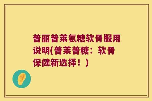 普丽普莱氨糖软骨服用说明(普莱普糖：软骨保健新选择！)