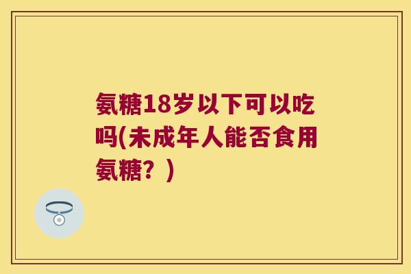 氨糖18岁以下可以吃吗(未成年人能否食用氨糖?)