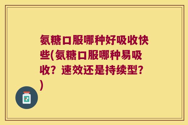 氨糖口服哪种好吸收快些(氨糖口服哪种易吸收?速效还是持续型?)