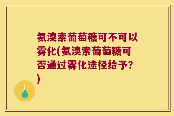 氨溴索葡萄糖可不可以雾化(氨溴索葡萄糖可否通过雾化途径给予?)