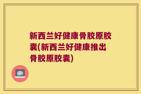 新西兰好健康骨胶原胶囊(新西兰好健康推出骨胶原胶囊)