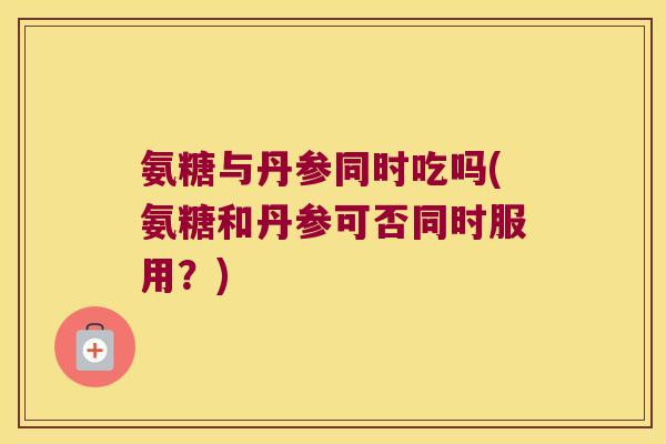 氨糖与丹参同时吃吗(氨糖和丹参可否同时服用?)