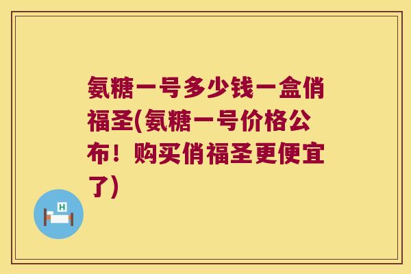 氨糖一号多少钱一盒俏福圣(氨糖一号价格公布!购买俏福圣更便宜了)