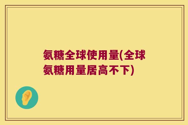 氨糖全球使用量(全球氨糖用量居高不下)