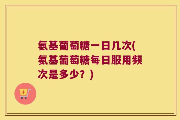 氨基葡萄糖一日几次(氨基葡萄糖每日服用频次是多少?)