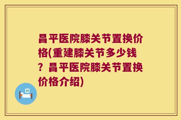昌平医院膝关节置换价格(重建膝关节多少钱?昌平医院膝关节置换价格介绍)