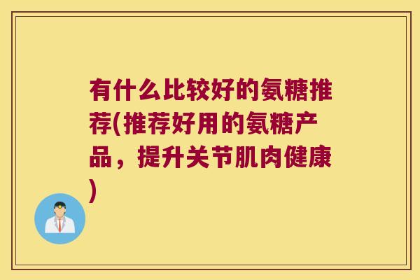 有什么比较好的氨糖推荐(推荐好用的氨糖产品,提升关节肌肉健康)