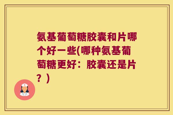 氨基葡萄糖胶囊和片哪个好一些(哪种氨基葡萄糖更好:胶囊还是片?)