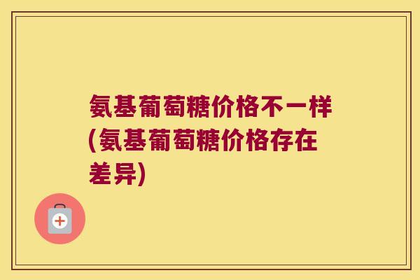 氨基葡萄糖价格不一样(氨基葡萄糖价格存在差异)