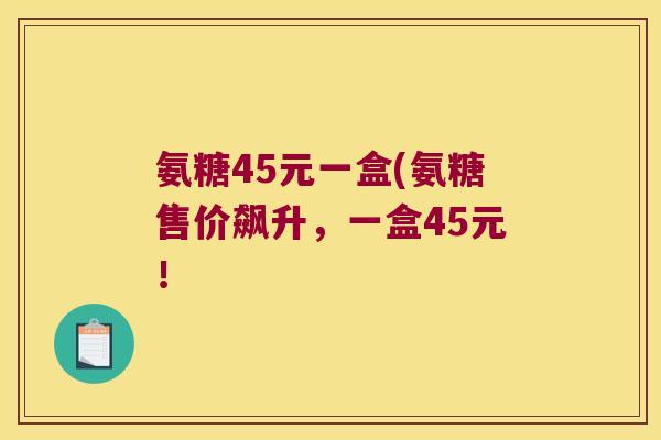 氨糖45元一盒(氨糖售价飙升,一盒45元!
