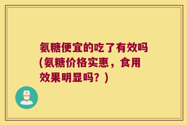 氨糖便宜的吃了有效吗(氨糖价格实惠,食用效果明显吗?)