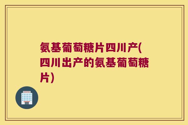 氨基葡萄糖片四川产(四川出产的氨基葡萄糖片)