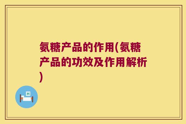 氨糖产品的作用(氨糖产品的功效及作用解析)