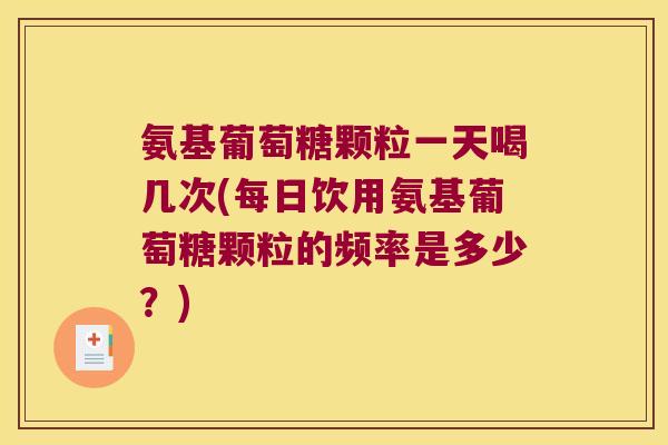 氨基葡萄糖颗粒一天喝几次(每日饮用氨基葡萄糖颗粒的频率是多少？)