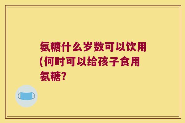 氨糖什么岁数可以饮用(何时可以给孩子食用氨糖?