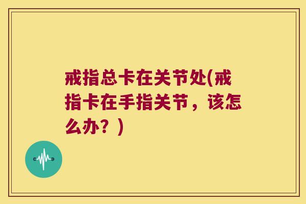 戒指总卡在关节处(戒指卡在手指关节,该怎么办?)