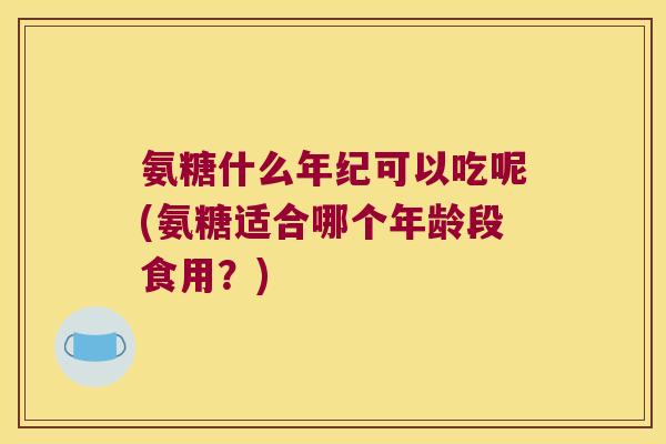 氨糖什么年纪可以吃呢(氨糖适合哪个年龄段食用?)