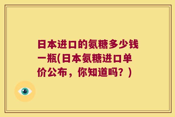 日本进口的氨糖多少钱一瓶(日本氨糖进口单价公布，你知道吗？)