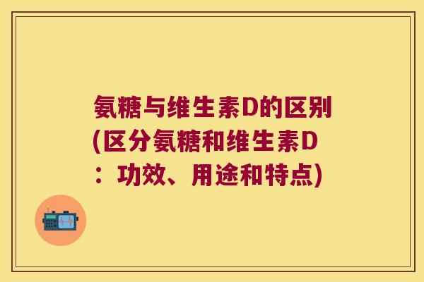 氨糖与维生素D的区别(区分氨糖和维生素D:功效、用途和特点)