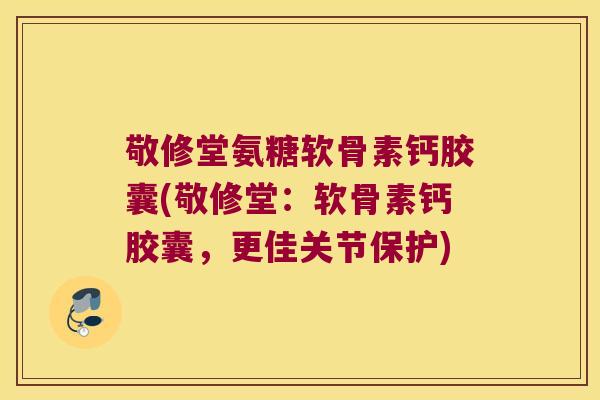 敬修堂氨糖软骨素钙胶囊(敬修堂：软骨素钙胶囊，更佳关节保护)